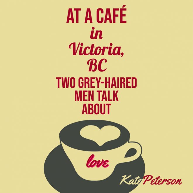 AT A CAFÉ IN VICTORIA, BC TWO GREY-HAIRED MEN TALK ABOUT LOVE by Kate Peterson